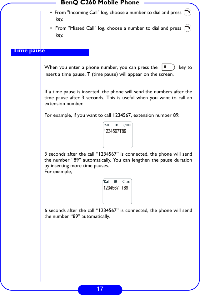 17BenQ C260 Mobile Phone•  From &quot;Incoming Call&quot; log, choose a number to dial and press key.•  From &quot;Missed Call&quot; log, choose a number to dial and press key. When you enter a phone number, you can press the   key toinsert a time pause. T (time pause) will appear on the screen.If a time pause is inserted, the phone will send the numbers after thetime pause after 3 seconds. This is useful when you want to call anextension number.For example, if you want to call 1234567, extension number 89:3 seconds after the call “1234567” is connected, the phone will sendthe number “89” automatically. You can lengthen the pause durationby inserting more time pauses.For example, 6 seconds after the call “1234567” is connected, the phone will sendthe number “89” automatically.Time pause