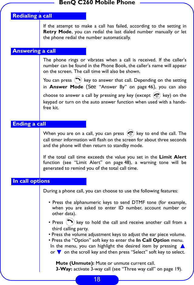 18BenQ C260 Mobile PhoneIf the attempt to make a call has failed, according to the setting inRetry Mode, you can redial the last dialed number manually or letthe phone redial the number automatically.The phone rings or vibrates when a call is received. If the caller&apos;snumber can be found in the Phone Book, the caller&apos;s name will appearon the screen. The call time will also be shown.You can press   key to answer that call. Depending on the settingin  Answer Mode (See  “Answer By” on page 46), you can alsochoose to answer a call by pressing any key (except   key) on thekeypad or turn on the auto answer function when used with a hands-free kit.When you are on a call, you can press   key to end the call. Thecall timer information will flash on the screen for about three secondsand the phone will then return to standby mode.If the total call time exceeds the value you set in the Limit Alertfunction (see “Limit Alert” on page 48), a warning tone will begenerated to remind you of the total call time.During a phone call, you can choose to use the following features:• Press the alphanumeric keys to send DTMF tone (for example,when you are asked to enter ID number, account number orother data).• Press   key to hold the call and receive another call from athird calling party.• Press the volume adjustment keys to adjust the ear piece volume.• Press the “Option” soft key to enter the In Call Option menu.In the menu, you can highlight the desired item by pressing or  on the scroll key and then press “Select” soft key to select.Mute (Unmute): Mute or unmute current call.3-Way: activate 3-way call (see “Three way call” on page 19).Redialing a callAnswering a callEnding a callIn call options