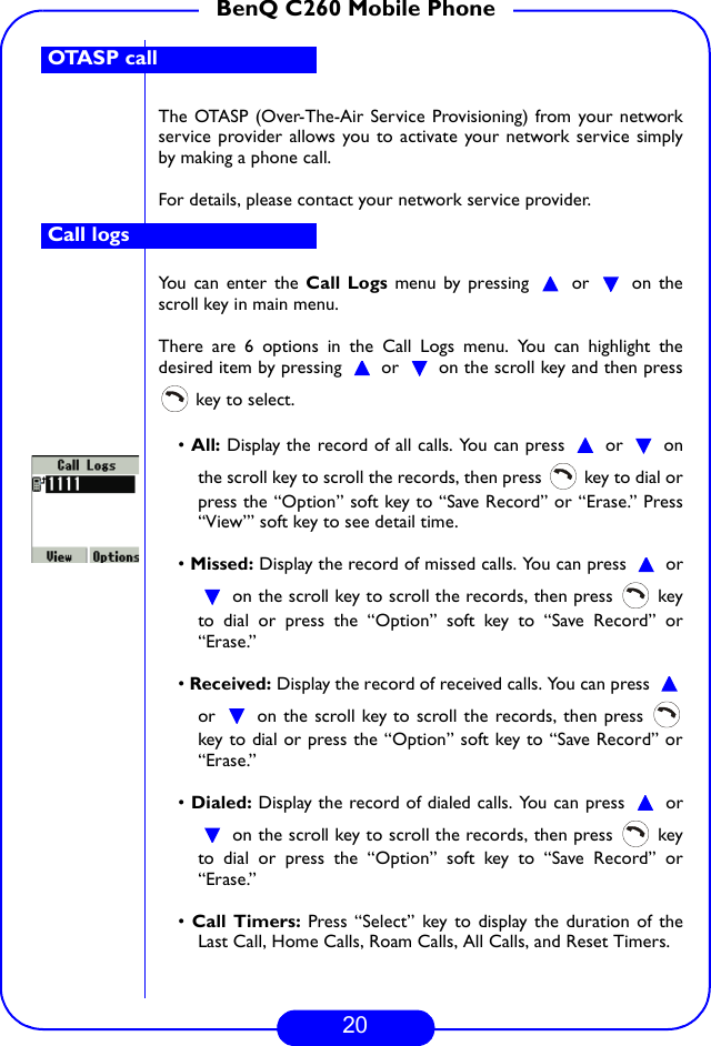 20BenQ C260 Mobile PhoneThe OTASP (Over-The-Air Service Provisioning) from your networkservice provider allows you to activate your network service simplyby making a phone call. For details, please contact your network service provider.You can enter the Call Logs menu by pressing   or   on thescroll key in main menu. There are 6 options in the Call Logs menu. You can highlight thedesired item by pressing   or   on the scroll key and then press key to select.• All: Display the record of all calls. You can press   or   onthe scroll key to scroll the records, then press   key to dial orpress the “Option” soft key to “Save Record” or “Erase.” Press“View”’ soft key to see detail time. • Missed: Display the record of missed calls. You can press   or on the scroll key to scroll the records, then press   keyto dial or press the “Option” soft key to “Save Record” or“Erase.”• Received: Display the record of received calls. You can press or   on the scroll key to scroll the records, then press key to dial or press the “Option” soft key to “Save Record” or“Erase.”• Dialed: Display the record of dialed calls. You can press   or on the scroll key to scroll the records, then press   keyto dial or press the “Option” soft key to “Save Record” or“Erase.”• Call Timers: Press “Select” key to display the duration of theLast Call, Home Calls, Roam Calls, All Calls, and Reset Timers. OTASP callCall logs