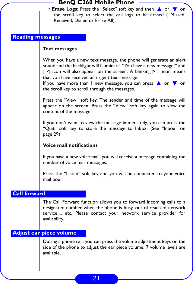 21BenQ C260 Mobile Phone• Erase Logs: Press the “Select” soft key and then   or   onthe scroll key to select the call logs to be erased ( Missed,Received, Dialed or Erase All). Text messagesWhen you have a new text message, the phone will generate an alertsound and the backlight will illuminate. “You have a new message!” and icon will also appear on the screen. A blinking   icon meansthat you have received an urgent text message.If you have more than 1 new message, you can press   or   onthe scroll key to scroll through the messages. Press the “View” soft key. The sender and time of the message willappear on the screen. Press the “View” soft key again to view thecontent of the message.If you don’t want to view the message immediately, you can press the“Quit” soft key to store the message to Inbox. (See “Inbox” onpage 29)Voice mail notificationsIf you have a new voice mail, you will receive a message containing thenumber of voice mail messages.Press the “Listen” soft key and you will be connected to your voicemail box.The Call Forward function allows you to forward incoming calls to adesignated number when the phone is busy, out of reach of networkservice..., etc. Please contact your network service provider foravailability.During a phone call, you can press the volume adjustment keys on theside of the phone to adjust the ear piece volume. 7 volume levels areavailable.Reading messagesCall forwardAdjust ear piece volume