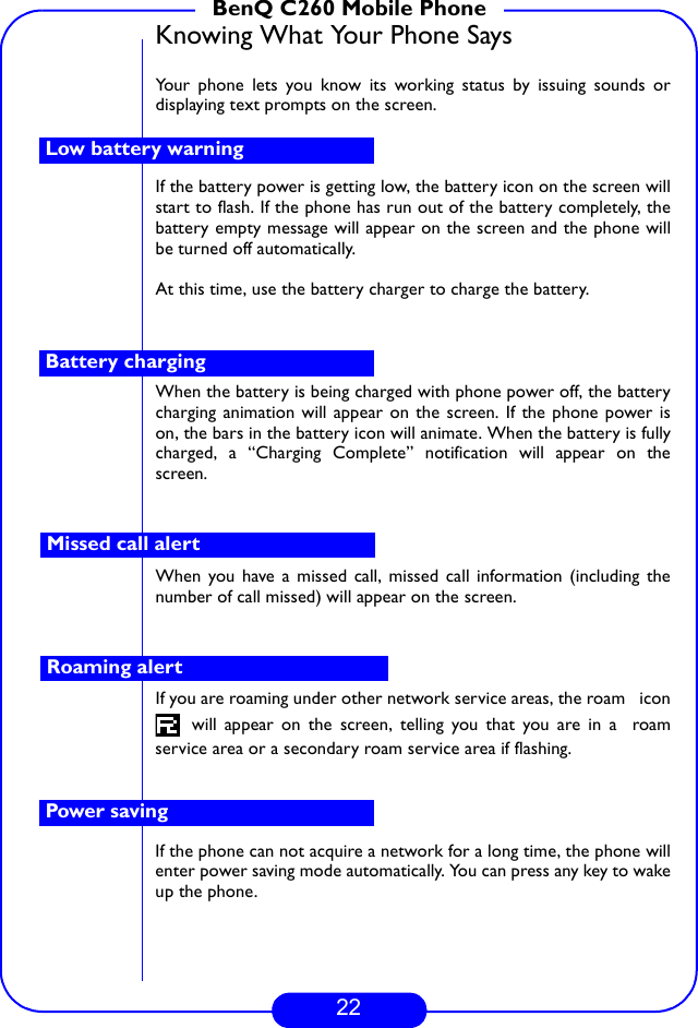 22BenQ C260 Mobile PhoneKnowing What Your Phone SaysYour phone lets you know its working status by issuing sounds ordisplaying text prompts on the screen. If the battery power is getting low, the battery icon on the screen willstart to flash. If the phone has run out of the battery completely, thebattery empty message will appear on the screen and the phone willbe turned off automatically. At this time, use the battery charger to charge the battery.When the battery is being charged with phone power off, the batterycharging animation will appear on the screen. If the phone power ison, the bars in the battery icon will animate. When the battery is fullycharged, a “Charging Complete” notification will appear on thescreen.When you have a missed call, missed call information (including thenumber of call missed) will appear on the screen.If you are roaming under other network service areas, the roam   icon will appear on the screen, telling you that you are in a  roamservice area or a secondary roam service area if flashing.If the phone can not acquire a network for a long time, the phone willenter power saving mode automatically. You can press any key to wakeup the phone.Low battery warningBattery chargingMissed call alertRoaming alertPower saving