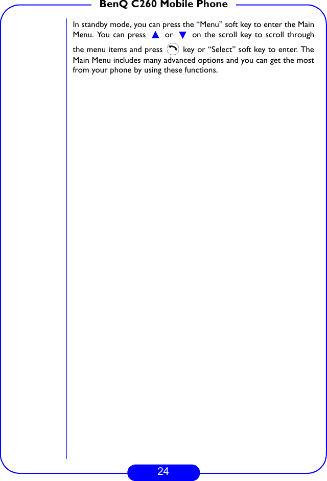 24BenQ C260 Mobile PhoneIn standby mode, you can press the “Menu” soft key to enter the MainMenu. You can press   or   on the scroll key to scroll throughthe menu items and press   key or “Select” soft key to enter. TheMain Menu includes many advanced options and you can get the mostfrom your phone by using these functions.