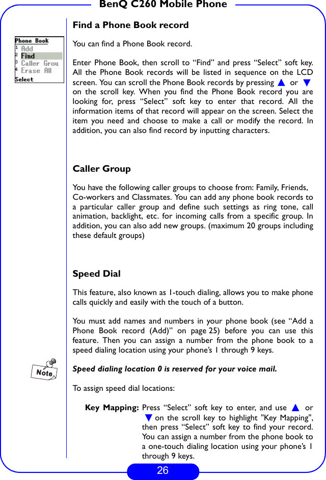 26BenQ C260 Mobile PhoneFind a Phone Book recordYou can find a Phone Book record. Enter Phone Book, then scroll to “Find” and press “Select” soft key.All the Phone Book records will be listed in sequence on the LCDscreen. You can scroll the Phone Book records by pressing   or on the scroll key. When you find the Phone Book record you arelooking for, press “Select” soft key to enter that record. All theinformation items of that record will appear on the screen. Select theitem you need and choose to make a call or modify the record. Inaddition, you can also find record by inputting characters.Caller GroupYou have the following caller groups to choose from: Family, Friends,Co-workers and Classmates. You can add any phone book records toa particular caller group and define such settings as ring tone, callanimation, backlight, etc. for incoming calls from a specific group. Inaddition, you can also add new groups. (maximum 20 groups includingthese default groups) Speed Dial This feature, also known as 1-touch dialing, allows you to make phonecalls quickly and easily with the touch of a button.You must add names and numbers in your phone book (see “Add aPhone Book record (Add)” on page 25) before you can use thisfeature. Then you can assign a number from the phone book to aspeed dialing location using your phone’s 1 through 9 keys.Speed dialing location 0 is reserved for your voice mail.To assign speed dial locations:Key Mapping: Press “Select” soft key to enter, and use   oron the scroll key to highlight &quot;Key Mapping&quot;,then press “Select” soft key to find your record.You can assign a number from the phone book toa one-touch dialing location using your phone’s 1through 9 keys.