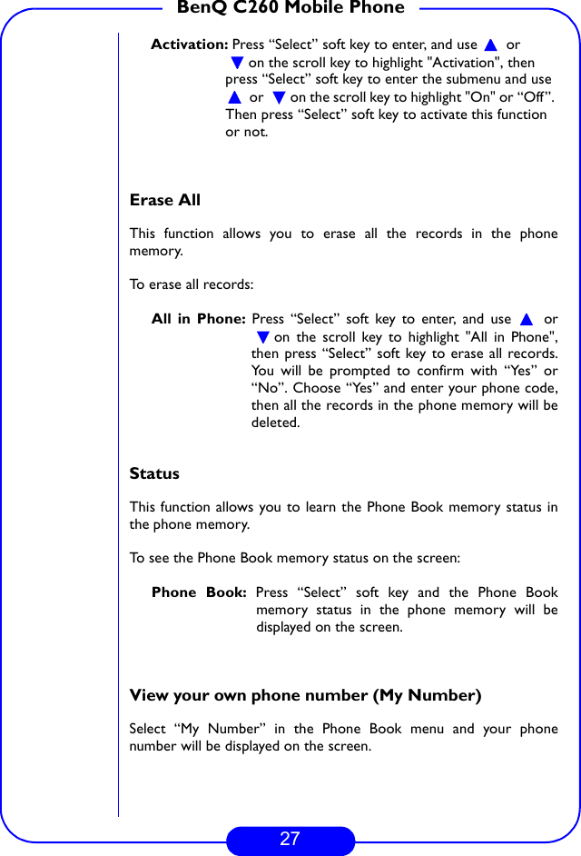 27BenQ C260 Mobile PhoneActivation: Press “Select” soft key to enter, and use   or on the scroll key to highlight &quot;Activation&quot;, then press “Select” soft key to enter the submenu and use  or  on the scroll key to highlight &quot;On&quot; or “Off”. Then press “Select” soft key to activate this function or not. Erase AllThis function allows you to erase all the records in the phonememory.To erase all records:All in Phone: Press “Select” soft key to enter, and use   oron the scroll key to highlight &quot;All in Phone&quot;,then press “Select” soft key to erase all records.You will be prompted to confirm with “Yes” or“No”. Choose “Yes” and enter your phone code,then all the records in the phone memory will bedeleted.StatusThis function allows you to learn the Phone Book memory status inthe phone memory.To see the Phone Book memory status on the screen:Phone Book: Press “Select” soft key and the Phone Bookmemory status in the phone memory will bedisplayed on the screen.View your own phone number (My Number)Select “My Number” in the Phone Book menu and your phonenumber will be displayed on the screen.