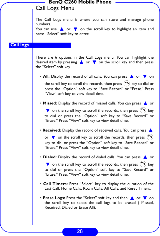 28BenQ C260 Mobile PhoneCall Logs MenuThe Call Logs menu is where you can store and manage phonenumbers. You can use   or   on the scroll key to highlight an item andpress “Select” soft key to enter. There are 6 options in the Call Logs menu. You can highlight thedesired item by pressing   or   on the scroll key and then pressthe “Select” soft key.• All: Display the record of all calls. You can press   or   onthe scroll key to scroll the records, then press   key to dial orpress the “Option” soft key to “Save Record” or “Erase.” Press“View“ soft key to view detail time.• Missed: Display the record of missed calls. You can press   or on the scroll key to scroll the records, then press   keyto dial or press the “Option” soft key to “Save Record” or“Erase.” Press “View“ soft key to view detail time.• Received: Display the record of received calls. You can press or   on the scroll key to scroll the records, then press key to dial or press the “Option” soft key to “Save Record” or“Erase.” Press “View“ soft key to view detail time.• Dialed: Display the record of dialed calls. You can press   or on the scroll key to scroll the records, then press   keyto dial or press the “Option” soft key to “Save Record” or“Erase.” Press “View“ soft key to view detail time.• Call Timers: Press “Select” key to display the duration of theLast Call, Home Calls, Roam Calls, All Calls, and Reset Timers. • Erase Logs: Press the “Select” soft key and then   or   onthe scroll key to select the call logs to be erased ( Missed,Received, Dialed or Erase All). Call logs