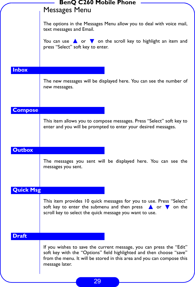 29BenQ C260 Mobile PhoneMessages MenuThe options in the Messages Menu allow you to deal with voice mail,text messages and Email. You can use   or   on the scroll key to highlight an item andpress “Select” soft key to enter.The new messages will be displayed here. You can see the number ofnew messages. This item allows you to compose messages. Press “Select” soft key toenter and you will be prompted to enter your desired messages. The messages you sent will be displayed here. You can see themessages you sent. This item provides 10 quick messages for you to use. Press “Select”soft key to enter the submenu and then press    or   on thescroll key to select the quick message you want to use. If you wishes to save the current message, you can press the “Edit”soft key with the “Options” field highlighted and then choose “save”from the menu. It will be stored in this area and you can compose thismessage later.InboxComposeOutboxQuick MsgDraft