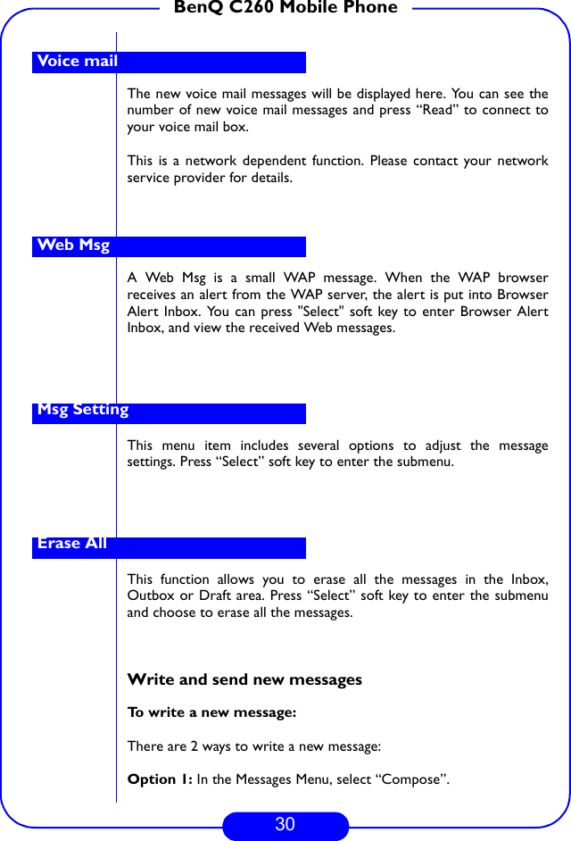 30BenQ C260 Mobile PhoneThe new voice mail messages will be displayed here. You can see thenumber of new voice mail messages and press “Read” to connect toyour voice mail box. This is a network dependent function. Please contact your networkservice provider for details.A Web Msg is a small WAP message. When the WAP browserreceives an alert from the WAP server, the alert is put into BrowserAlert Inbox. You can press &quot;Select&quot; soft key to enter Browser AlertInbox, and view the received Web messages.This menu item includes several options to adjust the messagesettings. Press “Select” soft key to enter the submenu.This function allows you to erase all the messages in the Inbox,Outbox or Draft area. Press “Select” soft key to enter the submenuand choose to erase all the messages.   Write and send new messagesTo write a new message:There are 2 ways to write a new message:Option 1: In the Messages Menu, select “Compose”.Voice mailWeb MsgMsg SettingErase All