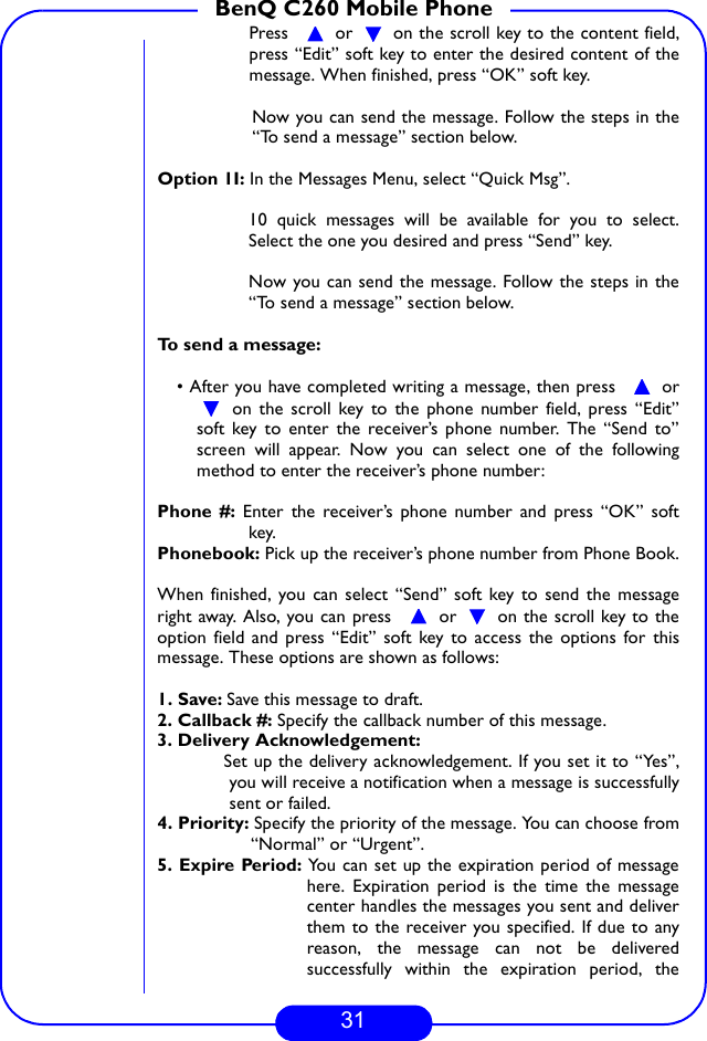 31BenQ C260 Mobile PhonePress    or   on the scroll key to the content field,press “Edit” soft key to enter the desired content of themessage. When finished, press “OK” soft key.  Now you can send the message. Follow the steps in the“To send a message” section below.Option 1I: In the Messages Menu, select “Quick Msg”.10 quick messages will be available for you to select.Select the one you desired and press “Send” key.Now you can send the message. Follow the steps in the“To send a message” section below.To send a message:• After you have completed writing a message, then press    or on the scroll key to the phone number field, press “Edit”soft key to enter the receiver’s phone number. The “Send to”screen will appear. Now you can select one of the followingmethod to enter the receiver’s phone number:Phone #: Enter the receiver’s phone number and press “OK” softkey.Phonebook: Pick up the receiver’s phone number from Phone Book.When finished, you can select “Send” soft key to send the messageright away. Also, you can press    or   on the scroll key to theoption field and press “Edit” soft key to access the options for thismessage. These options are shown as follows:  1. Save: Save this message to draft.2. Callback #: Specify the callback number of this message.3. Delivery Acknowledgement:    Set up the delivery acknowledgement. If you set it to “Yes”,you will receive a notification when a message is successfullysent or failed.4. Priority: Specify the priority of the message. You can choose from“Normal” or “Urgent”.5. Expire Period: You can set up the expiration period of messagehere. Expiration period is the time the messagecenter handles the messages you sent and deliverthem to the receiver you specified. If due to anyreason, the message can not be deliveredsuccessfully within the expiration period, the