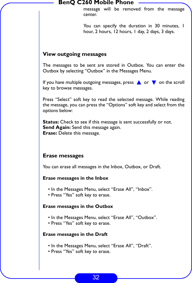 32BenQ C260 Mobile Phonemessage will be removed from the messagecenter.You can specify the duration in 30 minutes, 1hour, 2 hours, 12 hours, 1 day, 2 days, 3 days.View outgoing messagesThe messages to be sent are stored in Outbox. You can enter theOutbox by selecting “Outbox” in the Messages Menu.If you have multiple outgoing messages, press   or   on the scrollkey to browse messages.Press “Select” soft key to read the selected message. While readingthe message, you can press the “Options” soft key and select from theoptions below:Status: Check to see if this message is sent successfully or not.Send Again: Send this message again.Erase: Delete this message.Erase messagesYou can erase all messages in the Inbox, Outbox, or Draft.Erase messages in the Inbox• In the Messages Menu, select “Erase All”, “Inbox”.• Press “Yes” soft key to erase.Erase messages in the Outbox• In the Messages Menu, select “Erase All”, “Outbox”.• Press “Yes” soft key to erase.Erase messages in the Draft• In the Messages Menu, select “Erase All”, “Draft”.• Press “Yes” soft key to erase.