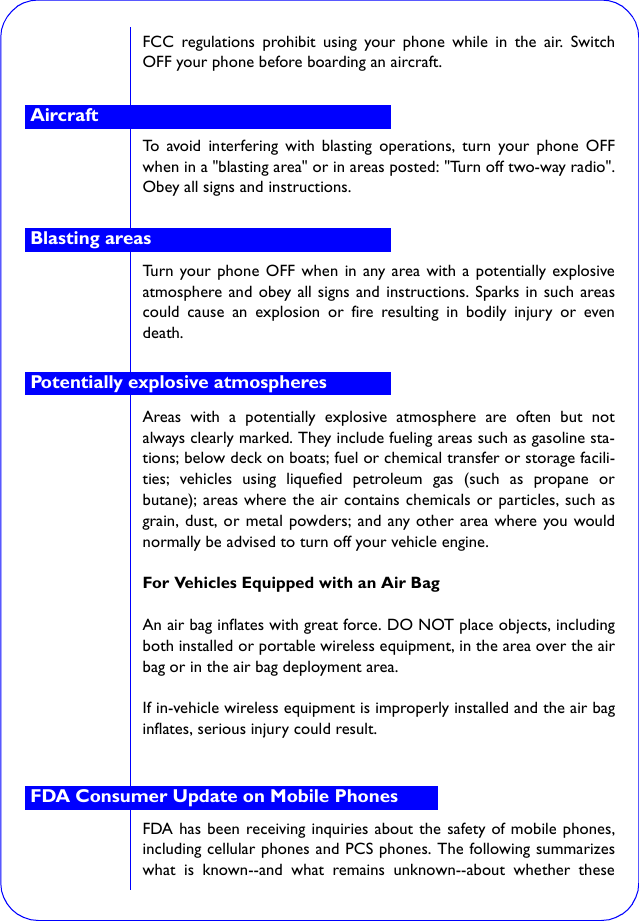 FCC regulations prohibit using your phone while in the air. SwitchOFF your phone before boarding an aircraft.To avoid interfering with blasting operations, turn your phone OFFwhen in a &quot;blasting area&quot; or in areas posted: &quot;Turn off two-way radio&quot;.Obey all signs and instructions.Turn your phone OFF when in any area with a potentially explosiveatmosphere and obey all signs and instructions. Sparks in such areascould cause an explosion or fire resulting in bodily injury or evendeath.Areas with a potentially explosive atmosphere are often but notalways clearly marked. They include fueling areas such as gasoline sta-tions; below deck on boats; fuel or chemical transfer or storage facili-ties; vehicles using liquefied petroleum gas (such as propane orbutane); areas where the air contains chemicals or particles, such asgrain, dust, or metal powders; and any other area where you wouldnormally be advised to turn off your vehicle engine.For Vehicles Equipped with an Air BagAn air bag inflates with great force. DO NOT place objects, includingboth installed or portable wireless equipment, in the area over the airbag or in the air bag deployment area.If in-vehicle wireless equipment is improperly installed and the air baginflates, serious injury could result.FDA has been receiving inquiries about the safety of mobile phones,including cellular phones and PCS phones. The following summarizeswhat is known--and what remains unknown--about whether theseAircraftBlasting areasPotentially explosive atmospheresFDA Consumer Update on Mobile Phones