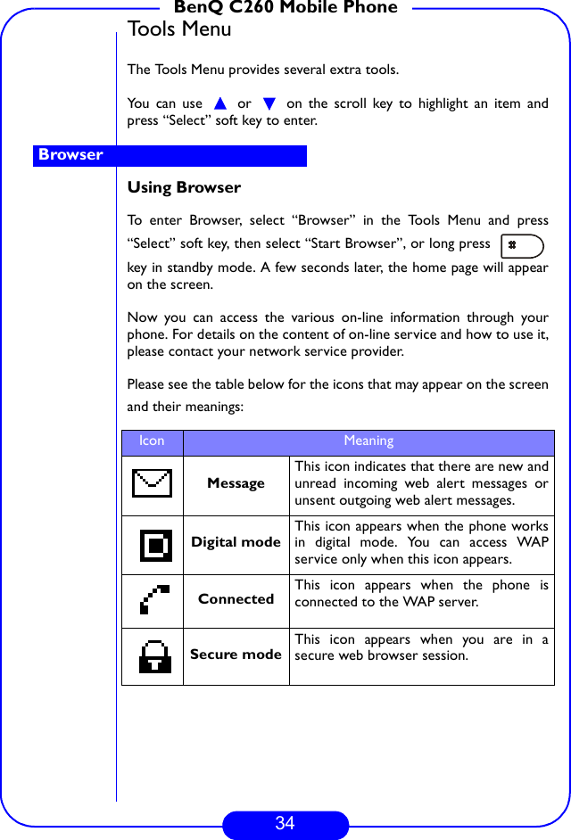 34BenQ C260 Mobile PhoneTools MenuThe Tools Menu provides several extra tools. You can use   or   on the scroll key to highlight an item andpress “Select” soft key to enter.Using BrowserTo enter Browser, select “Browser” in the Tools Menu and press“Select” soft key, then select “Start Browser”, or long press key in standby mode. A few seconds later, the home page will appearon the screen.Now you can access the various on-line information through yourphone. For details on the content of on-line service and how to use it,please contact your network service provider. Please see the table below for the icons that may appear on the screenand their meanings:Icon Meaning                                     MessageThis icon indicates that there are new andunread incoming web alert messages orunsent outgoing web alert messages.Digital modeThis icon appears when the phone worksin digital mode. You can access WAPservice only when this icon appears.Connected This icon appears when the phone isconnected to the WAP server.Secure modeThis icon appears when you are in asecure web browser session.Browser 