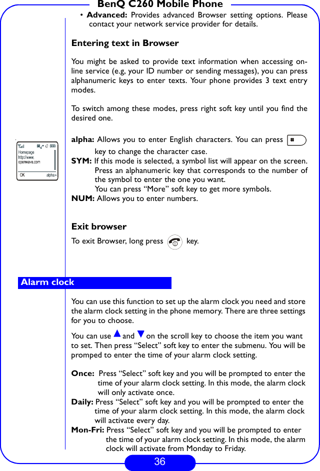 36BenQ C260 Mobile Phone•  Advanced:  Provides advanced Browser setting options. Pleasecontact your network service provider for details.Entering text in BrowserYou might be asked to provide text information when accessing on-line service (e.g, your ID number or sending messages), you can pressalphanumeric keys to enter texts. Your phone provides 3 text entrymodes.To switch among these modes, press right soft key until you find thedesired one.alpha: Allows you to enter English characters. You can press key to change the character case.SYM: If this mode is selected, a symbol list will appear on the screen.Press an alphanumeric key that corresponds to the number ofthe symbol to enter the one you want.You can press “More” soft key to get more symbols.NUM: Allows you to enter numbers.Exit browserTo exit Browser, long press   key.You can use this function to set up the alarm clock you need and store the alarm clock setting in the phone memory. There are three settings for you to choose.You can use   and   on the scroll key to choose the item you want to set. Then press “Select” soft key to enter the submenu. You will be promped to enter the time of your alarm clock setting.Once:  Press “Select” soft key and you will be prompted to enter the time of your alarm clock setting. In this mode, the alarm clock will only activate once.Daily: Press “Select” soft key and you will be prompted to enter the time of your alarm clock setting. In this mode, the alarm clock will activate every day.Mon-Fri: Press “Select” soft key and you will be prompted to enter the time of your alarm clock setting. In this mode, the alarm clock will activate from Monday to Friday.Alarm clock