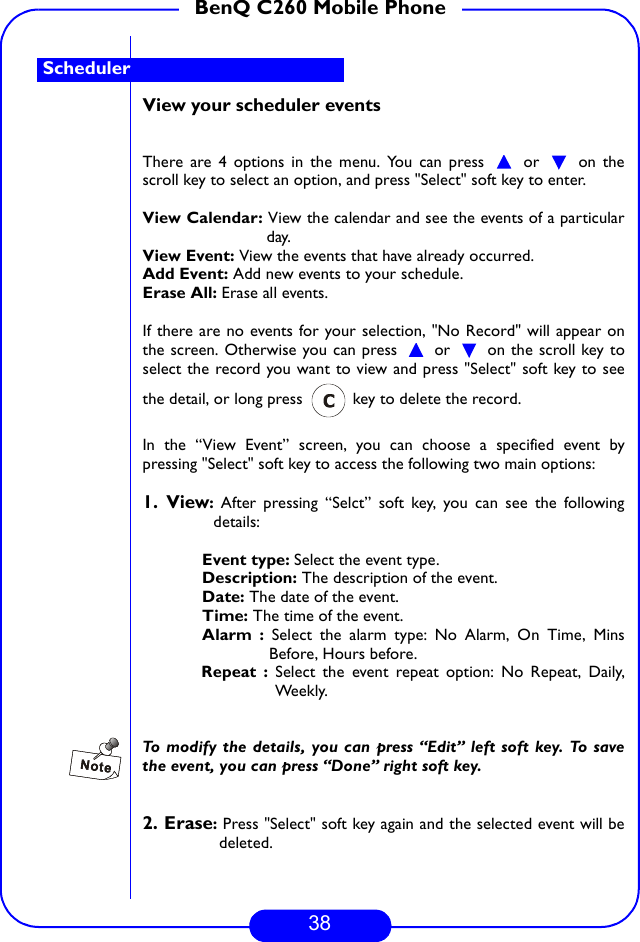 38BenQ C260 Mobile PhoneView your scheduler eventsThere are 4 options in the menu. You can press   or   on thescroll key to select an option, and press &quot;Select&quot; soft key to enter.View Calendar: View the calendar and see the events of a particularday.View Event: View the events that have already occurred.Add Event: Add new events to your schedule.Erase All: Erase all events.If there are no events for your selection, &quot;No Record&quot; will appear onthe screen. Otherwise you can press   or   on the scroll key toselect the record you want to view and press &quot;Select&quot; soft key to seethe detail, or long press   key to delete the record.In the “View Event” screen, you can choose a specified event bypressing &quot;Select&quot; soft key to access the following two main options:1. View: After pressing “Selct” soft key, you can see the followingdetails:Event type: Select the event type.Description: The description of the event.Date: The date of the event.Time: The time of the event.Alarm : Select the alarm type: No Alarm, On Time, MinsBefore, Hours before.Repeat : Select the event repeat option: No Repeat, Daily,Weekly.To modify the details, you can press “Edit” left soft key. To savethe event, you can press “Done” right soft key. 2. Erase: Press &quot;Select&quot; soft key again and the selected event will bedeleted.Scheduler