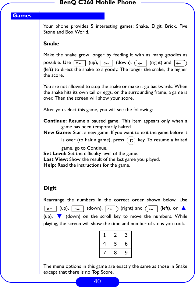 40BenQ C260 Mobile PhoneYour phone provides 5 interesting games: Snake, Digit, Brick, FiveStone and Box World.SnakeMake the snake grow longer by feeding it with as many goodies aspossible. Use   (up),   (down),   (right) and (left) to direct the snake to a goody. The longer the snake, the higherthe score. You are not allowed to stop the snake or make it go backwards. Whenthe snake hits its own tail or eggs, or the surrounding frame, a game isover. Then the screen will show your score.After you select this game, you will see the following:Continue:  Resume a paused game. This item appears only when agame has been temporarily halted.New Game: Start a new game. If you want to exit the game before itis over (to halt a game), press   key. To resume a haltedgame, go to Continue. Set Level: Set the difficulty level of the game.Last View: Show the result of the last game you played.Help: Read the instructions for the game.DigitRearrange the numbers in the correct order shown below. Use (up),   (down),   (right) and   (left), or (up),   (down) on the scroll key to move the numbers. Whileplaying, the screen will show the time and number of steps you took.The menu options in this game are exactly the same as those in Snakeexcept that there is no Top Score.123456789Games