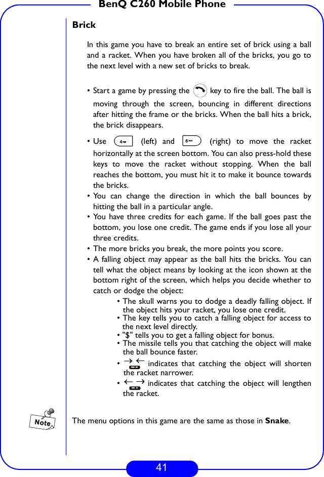41BenQ C260 Mobile PhoneBrickIn this game you have to break an entire set of brick using a balland a racket. When you have broken all of the bricks, you go tothe next level with a new set of bricks to break.• Start a game by pressing the   key to fire the ball. The ball ismoving through the screen, bouncing in different directionsafter hitting the frame or the bricks. When the ball hits a brick,the brick disappears.• Use   (left) and   (right) to move the rackethorizontally at the screen bottom. You can also press-hold thesekeys to move the racket without stopping. When the ballreaches the bottom, you must hit it to make it bounce towardsthe bricks.• You can change the direction in which the ball bounces byhitting the ball in a particular angle.• You have three credits for each game. If the ball goes past thebottom, you lose one credit. The game ends if you lose all yourthree credits.• The more bricks you break, the more points you score.• A falling object may appear as the ball hits the bricks. You cantell what the object means by looking at the icon shown at thebottom right of the screen, which helps you decide whether tocatch or dodge the object:• The skull warns you to dodge a deadly falling object. Ifthe object hits your racket, you lose one credit.• The key tells you to catch a falling object for access tothe next level directly.• &quot;$&quot; tells you to get a falling object for bonus.• The missile tells you that catching the object will makethe ball bounce faster.•   indicates that catching the object will shortenthe racket narrower.•   indicates that catching the object will lengthenthe racket.The menu options in this game are the same as those in Snake.