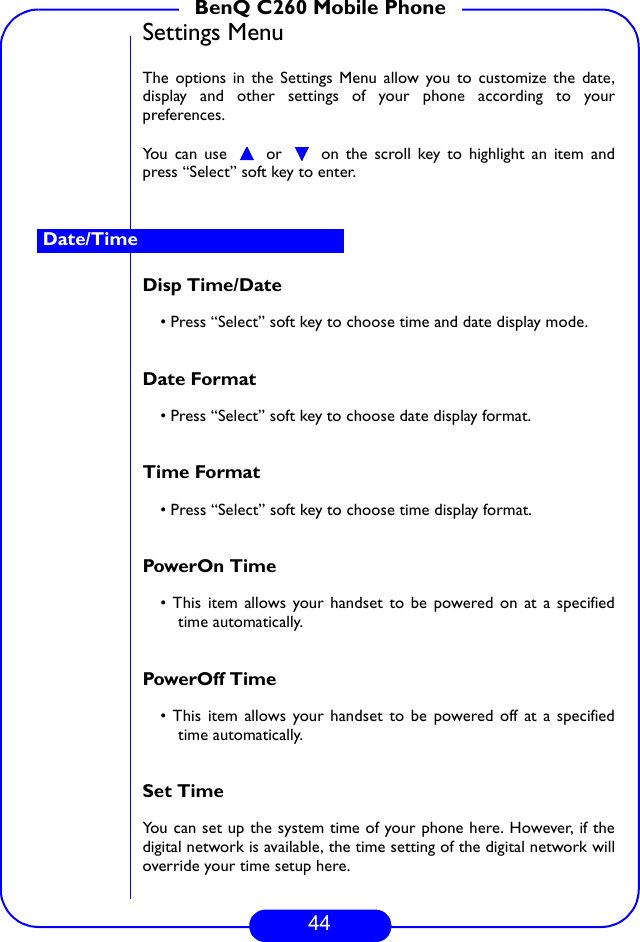 44BenQ C260 Mobile PhoneSettings MenuThe options in the Settings Menu allow you to customize the date,display and other settings of your phone according to yourpreferences.You can use   or   on the scroll key to highlight an item andpress “Select” soft key to enter.Disp Time/Date• Press “Select” soft key to choose time and date display mode.Date Format• Press “Select” soft key to choose date display format.Time Format• Press “Select” soft key to choose time display format.PowerOn Time • This item allows your handset to be powered on at a specifiedtime automatically. PowerOff Time • This item allows your handset to be powered off at a specifiedtime automatically. Set Time You can set up the system time of your phone here. However, if thedigital network is available, the time setting of the digital network willoverride your time setup here.Date/Time