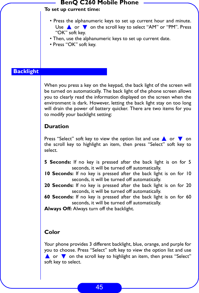 45BenQ C260 Mobile PhoneTo set up current time:• Press the alphanumeric keys to set up current hour and minute.Use  or  on the scroll key to select “AM” or “PM”. Press“OK” soft key.• Then, use the alphanumeric keys to set up current date.• Press “OK” soft key.When you press a key on the keypad, the back light of the screen willbe turned on automatically. The back light of the phone screen allowsyou to clearly read the information displayed on the screen when theenvironment is dark. However, letting the back light stay on too longwill drain the power of battery quicker. There are two items for youto modify your backlight setting:Duration Press “Select” soft key to view the option list and use   or   onthe scroll key to highlight an item, then press “Select” soft key toselect.5 Seconds: If no key is pressed after the back light is on for 5seconds, it will be turned off automatically.10 Seconds: If no key is pressed after the back light is on for 10seconds, it will be turned off automatically. 20 Seconds: If no key is pressed after the back light is on for 20seconds, it will be turned off automatically.60 Seconds: If no key is pressed after the back light is on for 60seconds, it will be turned off automatically.Always Off: Always turn off the backlight.Color Your phone provides 3 different backlight, blue, orange, and purple foryou to choose. Press “Select” soft key to view the option list and use or   on the scroll key to highlight an item, then press “Select”soft key to select.Backlight