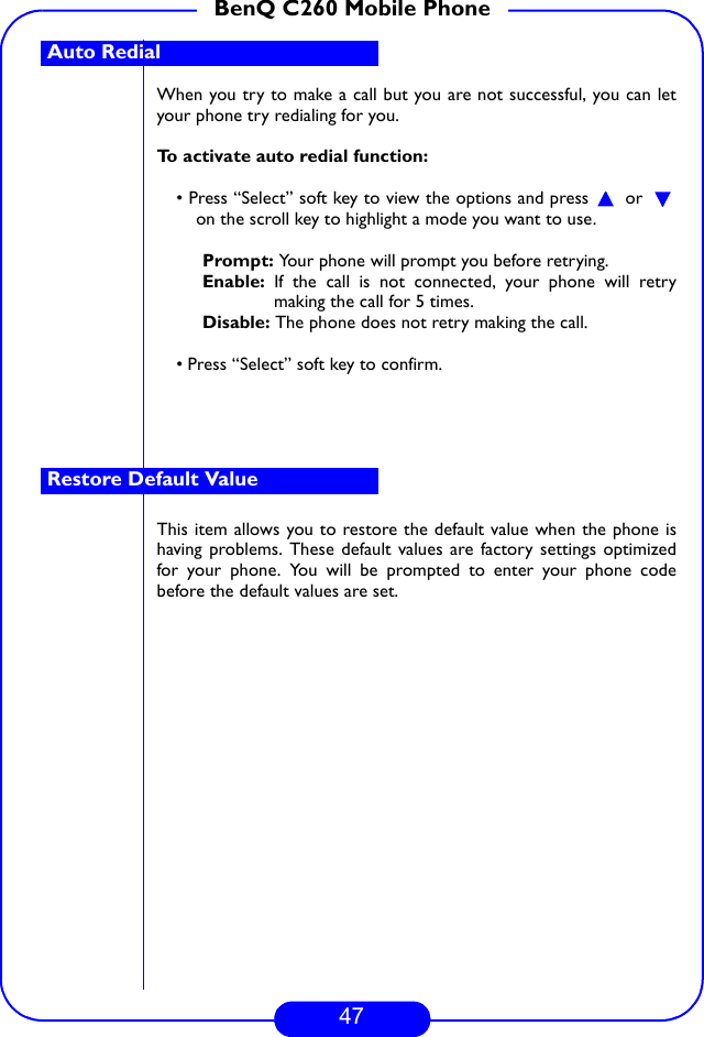 47BenQ C260 Mobile PhoneWhen you try to make a call but you are not successful, you can letyour phone try redialing for you. To activate auto redial function:• Press “Select” soft key to view the options and press   or on the scroll key to highlight a mode you want to use. Prompt: Your phone will prompt you before retrying.Enable: If the call is not connected, your phone will retrymaking the call for 5 times.Disable: The phone does not retry making the call.• Press “Select” soft key to confirm.This item allows you to restore the default value when the phone ishaving problems. These default values are factory settings optimizedfor your phone. You will be prompted to enter your phone codebefore the default values are set.Auto Redial Restore Default Value 