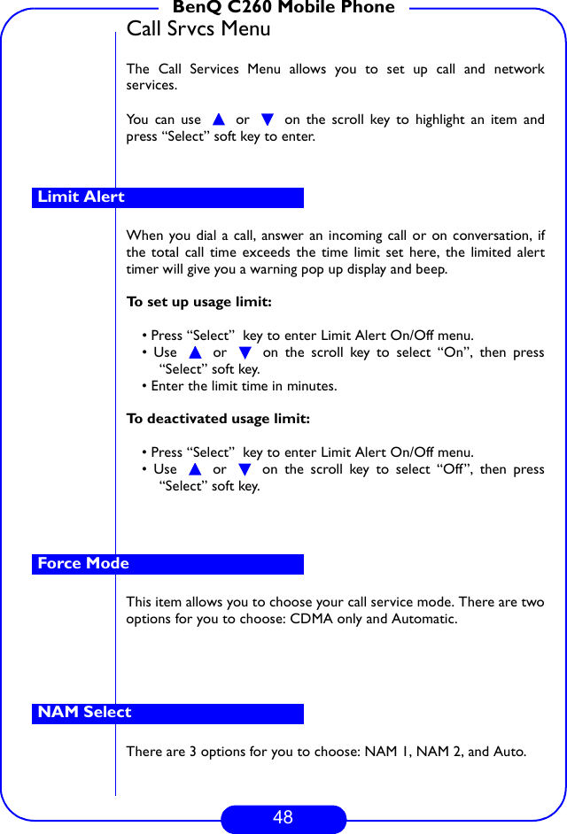 48BenQ C260 Mobile PhoneCall Srvcs MenuThe Call Services Menu allows you to set up call and networkservices. You can use   or   on the scroll key to highlight an item andpress “Select” soft key to enter.When you dial a call, answer an incoming call or on conversation, ifthe total call time exceeds the time limit set here, the limited alerttimer will give you a warning pop up display and beep.To set up usage limit:• Press “Select”  key to enter Limit Alert On/Off menu.• Use   or   on the scroll key to select “On”, then press“Select” soft key.• Enter the limit time in minutes.To deactivated usage limit:• Press “Select”  key to enter Limit Alert On/Off menu.• Use   or   on the scroll key to select “Off”, then press“Select” soft key.This item allows you to choose your call service mode. There are twooptions for you to choose: CDMA only and Automatic.There are 3 options for you to choose: NAM 1, NAM 2, and Auto.Limit AlertForce ModeNAM Select