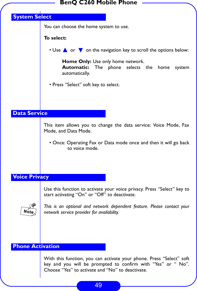49BenQ C260 Mobile PhoneYou can choose the home system to use.To select:• Use   or   on the navigation key to scroll the options below:Home Only: Use only home network.Automatic: The phone selects the home systemautomatically.• Press “Select” soft key to select.This item allows you to change the data service: Voice Mode, FaxMode, and Data Mode. • Once: Operating Fax or Data mode once and then it will go backto voice mode.Use this function to activate your voice privacy. Press “Select” key tostart activating “On” or “Off” to deactivate.This is an optional and network dependent feature. Please contact yournetwork service provider for availability.With this function, you can activate your phone. Press “Select” softkey and you will be prompted to confirm with “Yes” or “ No”.Choose “Yes” to activate and “No” to deactivate. System SelectData ServiceVoice PrivacyPhone Activation