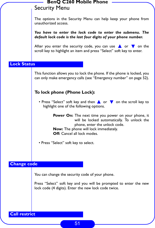 51BenQ C260 Mobile PhoneSecurity MenuThe options in the Security Menu can help keep your phone fromunauthorized access. You have to enter the lock code to enter the submenu. Thedefault lock code is the last four digits of your phone number. After you enter the security code, you can use   or   on thescroll key to highlight an item and press “Select” soft key to enter.This function allows you to lock the phone. If the phone is locked, youcan only make emergency calls (see “Emergency number” on page 52).To lock phone (Phone Lock):• Press “Select” soft key and then   or   on the scroll key tohighlight one of the following options. Power On: The next time you power on your phone, itwill be locked automatically. To unlock thephone, enter the unlock code.Now: The phone will lock immediately. Off: Cancel all lock modes.• Press “Select” soft key to select.You can change the security code of your phone.Press “Select” soft key and you will be prompted to enter the newlock code (4 digits). Enter the new lock code twice.Lock StatusChange codeCall restrict