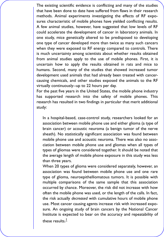 The existing scientific evidence is conflicting and many of the studiesthat have been done to date have suffered from flaws in their researchmethods. Animal experiments investigating the effects of RF expo-sures characteristic of mobile phones have yielded conflicting results.A few animal studies, however, have suggested that low levels of RFcould accelerate the development of cancer in laboratory animals. Inone study, mice genetically altered to be predisposed to developingone type of cancer developed more than twice as many such cancerswhen they were exposed to RF energy compared to controls. Thereis much uncertainty among scientists about whether results obtainedfrom animal studies apply to the use of mobile phones. First, it isuncertain how to apply the results obtained in rats and mice tohumans. Second, many of the studies that showed increased tumordevelopment used animals that had already been treated with cancer-causing chemicals, and other studies exposed the animals to the RFvirtually continuously--up to 22 hours per day.For the past five years in the United States, the mobile phone industryhas supported research into the safety of mobile phones. Thisresearch has resulted in two findings in particular that merit additionalstudy:In a hospital-based, case-control study, researchers looked for anassociation between mobile phone use and either glioma (a type ofbrain cancer) or acoustic neuroma (a benign tumor of the nervesheath). No statistically significant association was found betweenmobile phone use and acoustic neuroma. There was also no asso-ciation between mobile phone use and gliomas when all types oftypes of gliomas were considered together. It should be noted thatthe average length of mobile phone exposure in this study was lessthan three years. When 20 types of glioma were considered separately, however, anassociation was found between mobile phone use and one raretype of glioma, neuroepithelliomatous tumors. It is possible withmultiple comparisons of the same sample that this associationoccurred by chance. Moreover, the risk did not increase with howoften the mobile phone was used, or the length of the calls. In fact,the risk actually decreased with cumulative hours of mobile phoneuse. Most cancer causing agents increase risk with increased expo-sure. An ongoing study of brain cancers by the National CancerInstitute is expected to bear on the accuracy and repeatability ofthese results.1 