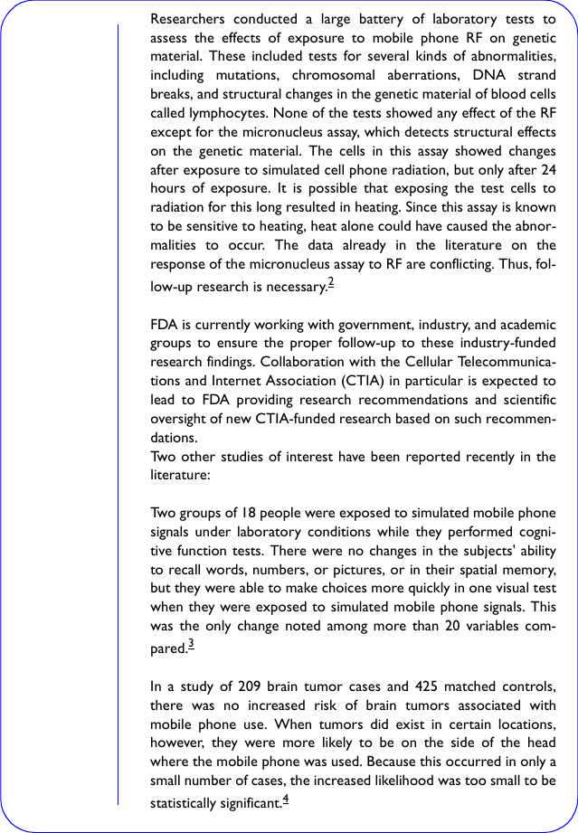 Researchers conducted a large battery of laboratory tests toassess the effects of exposure to mobile phone RF on geneticmaterial. These included tests for several kinds of abnormalities,including mutations, chromosomal aberrations, DNA strandbreaks, and structural changes in the genetic material of blood cellscalled lymphocytes. None of the tests showed any effect of the RFexcept for the micronucleus assay, which detects structural effectson the genetic material. The cells in this assay showed changesafter exposure to simulated cell phone radiation, but only after 24hours of exposure. It is possible that exposing the test cells toradiation for this long resulted in heating. Since this assay is knownto be sensitive to heating, heat alone could have caused the abnor-malities to occur. The data already in the literature on theresponse of the micronucleus assay to RF are conflicting. Thus, fol-low-up research is necessary.2 FDA is currently working with government, industry, and academicgroups to ensure the proper follow-up to these industry-fundedresearch findings. Collaboration with the Cellular Telecommunica-tions and Internet Association (CTIA) in particular is expected tolead to FDA providing research recommendations and scientificoversight of new CTIA-funded research based on such recommen-dations.Two other studies of interest have been reported recently in theliterature:Two groups of 18 people were exposed to simulated mobile phonesignals under laboratory conditions while they performed cogni-tive function tests. There were no changes in the subjects&apos; abilityto recall words, numbers, or pictures, or in their spatial memory,but they were able to make choices more quickly in one visual testwhen they were exposed to simulated mobile phone signals. Thiswas the only change noted among more than 20 variables com-pared.3 In a study of 209 brain tumor cases and 425 matched controls,there was no increased risk of brain tumors associated withmobile phone use. When tumors did exist in certain locations,however, they were more likely to be on the side of the headwhere the mobile phone was used. Because this occurred in only asmall number of cases, the increased likelihood was too small to bestatistically significant.4 