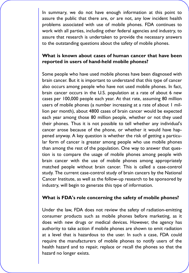 In summary, we do not have enough information at this point toassure the public that there are, or are not, any low incident healthproblems associated with use of mobile phones. FDA continues towork with all parties, including other federal agencies and industry, toassure that research is undertaken to provide the necessary answersto the outstanding questions about the safety of mobile phones.What is known about cases of human cancer that have beenreported in users of hand-held mobile phones?Some people who have used mobile phones have been diagnosed withbrain cancer. But it is important to understand that this type of canceralso occurs among people who have not used mobile phones. In fact,brain cancer occurs in the U.S. population at a rate of about 6 newcases per 100,000 people each year. At that rate, assuming 80 millionusers of mobile phones (a number increasing at a rate of about 1 mil-lion per month), about 4800 cases of brain cancer would be expectedeach year among those 80 million people, whether or not they usedtheir phones. Thus it is not possible to tell whether any individual&apos;scancer arose because of the phone, or whether it would have hap-pened anyway. A key question is whether the risk of getting a particu-lar form of cancer is greater among people who use mobile phonesthan among the rest of the population. One way to answer that ques-tion is to compare the usage of mobile phones among people withbrain cancer with the use of mobile phones among appropriatelymatched people without brain cancer. This is called a case-controlstudy. The current case-control study of brain cancers by the NationalCancer Institute, as well as the follow-up research to be sponsored byindustry, will begin to generate this type of information.What is FDA&apos;s role concerning the safety of mobile phones?Under the law, FDA does not review the safety of radiation-emittingconsumer products such as mobile phones before marketing, as itdoes with new drugs or medical devices. However, the agency hasauthority to take action if mobile phones are shown to emit radiationat a level that is hazardous to the user. In such a case, FDA couldrequire the manufacturers of mobile phones to notify users of thehealth hazard and to repair, replace or recall the phones so that thehazard no longer exists.