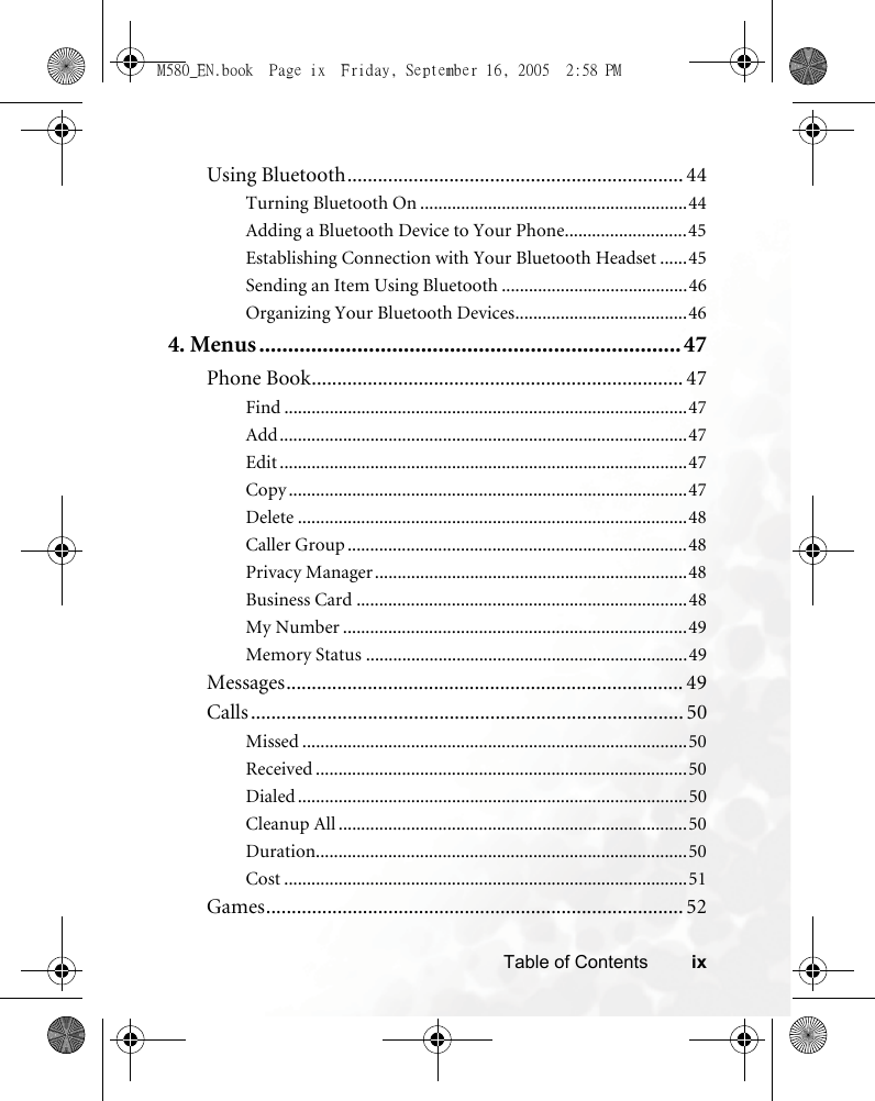 ixTable of ContentsUsing Bluetooth.................................................................. 44Turning Bluetooth On ...........................................................44Adding a Bluetooth Device to Your Phone...........................45Establishing Connection with Your Bluetooth Headset ......45Sending an Item Using Bluetooth .........................................46Organizing Your Bluetooth Devices......................................464. Menus.........................................................................47Phone Book......................................................................... 47Find .........................................................................................47Add..........................................................................................47Edit ..........................................................................................47Copy ........................................................................................47Delete ......................................................................................48Caller Group ...........................................................................48Privacy Manager.....................................................................48Business Card .........................................................................48My Number ............................................................................49Memory Status .......................................................................49Messages.............................................................................. 49Calls ..................................................................................... 50Missed .....................................................................................50Received ..................................................................................50Dialed ......................................................................................50Cleanup All .............................................................................50Duration..................................................................................50Cost .........................................................................................51Games.................................................................................. 52M580_EN.book  Page ix  Friday, September 16, 2005  2:58 PM