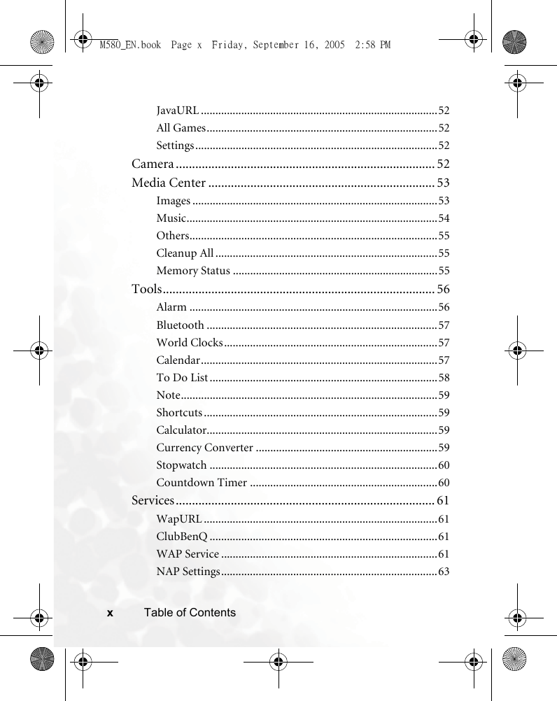 xTable of ContentsJavaURL ..................................................................................52All Games................................................................................52Settings....................................................................................52Camera ................................................................................ 52Media Center ...................................................................... 53Images .....................................................................................53Music.......................................................................................54Others......................................................................................55Cleanup All .............................................................................55Memory Status .......................................................................55Tools.................................................................................... 56Alarm ......................................................................................56Bluetooth ................................................................................57World Clocks..........................................................................57Calendar..................................................................................57To Do List ...............................................................................58Note.........................................................................................59Shortcuts .................................................................................59Calculator................................................................................59Currency Converter ...............................................................59Stopwatch ...............................................................................60Countdown Timer .................................................................60Services................................................................................ 61WapURL .................................................................................61ClubBenQ ...............................................................................61WAP Service ...........................................................................61NAP Settings...........................................................................63M580_EN.book  Page x  Friday, September 16, 2005  2:58 PM