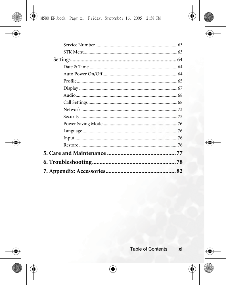 xiTable of ContentsService Number ......................................................................63STK Menu...............................................................................63Settings ................................................................................ 64Date &amp; Time ...........................................................................64Auto Power On/Off................................................................64Profile......................................................................................65Display ....................................................................................67Audio.......................................................................................68Call Settings ............................................................................68Network ..................................................................................73Security ...................................................................................75Power Saving Mode................................................................76Language .................................................................................76Input........................................................................................76Restore ....................................................................................765. Care and Maintenance ..............................................776. Troubleshooting........................................................ 787. Appendix: Accessories...............................................82M580_EN.book  Page xi  Friday, September 16, 2005  2:58 PM