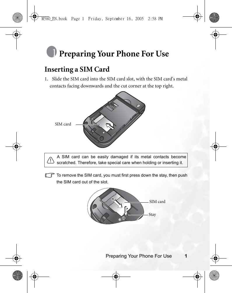 Preparing Your Phone For Use 1Preparing Your Phone For UseInserting a SIM Card1.   Slide the SIM card into the SIM card slot, with the SIM card&apos;s metalcontacts facing downwards and the cut corner at the top right. To remove the SIM card, you must first press down the stay, then pushthe SIM card out of the slot.A SIM card can be easily damaged if its metal contacts becomescratched. Therefore, take special care when holding or inserting it.SIM card SIM card StayM580_EN.book  Page 1  Friday, September 16, 2005  2:58 PM