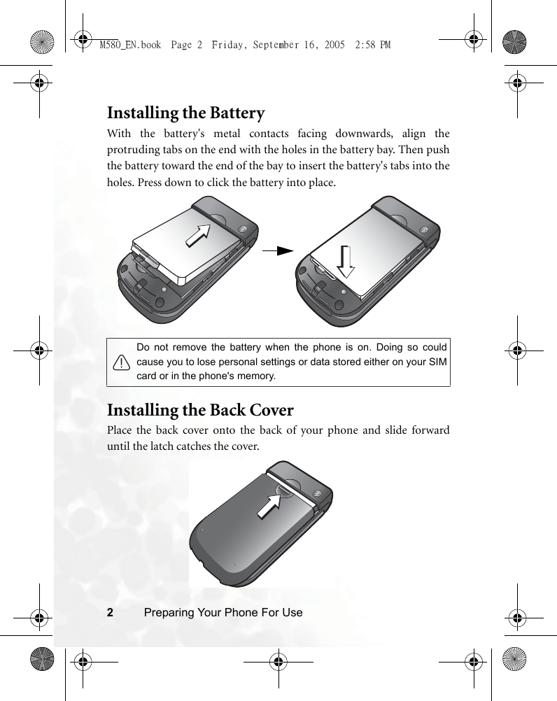 2Preparing Your Phone For UseInstalling the BatteryWith the battery&apos;s metal contacts facing downwards, align theprotruding tabs on the end with the holes in the battery bay. Then pushthe battery toward the end of the bay to insert the battery&apos;s tabs into theholes. Press down to click the battery into place.    Installing the Back CoverPlace the back cover onto the back of your phone and slide forwarduntil the latch catches the cover.Do not remove the battery when the phone is on. Doing so couldcause you to lose personal settings or data stored either on your SIMcard or in the phone&apos;s memory. M580_EN.book  Page 2  Friday, September 16, 2005  2:58 PM