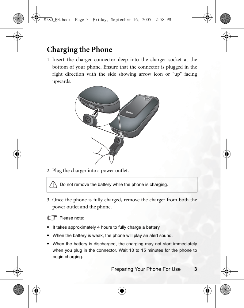 Preparing Your Phone For Use 3Charging the Phone1. Insert the charger connector deep into the charger socket at thebottom of your phone. Ensure that the connector is plugged in theright direction with the side showing arrow icon or &quot;up&quot; facingupwards.2. Plug the charger into a power outlet.3. Once the phone is fully charged, remove the charger from both thepower outlet and the phone.Please note:•It takes approximately 4 hours to fully charge a battery.•When the battery is weak, the phone will play an alert sound.•When the battery is discharged, the charging may not start immediatelywhen you plug in the connector. Wait 10 to 15 minutes for the phone tobegin charging.Do not remove the battery while the phone is charging.M580_EN.book  Page 3  Friday, September 16, 2005  2:58 PM