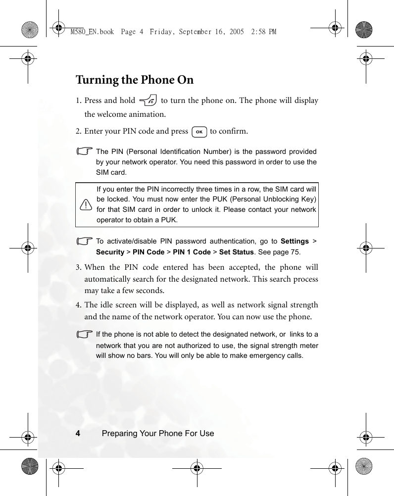 4Preparing Your Phone For UseTurning the Phone On1. Press and hold   to turn the phone on. The phone will displaythe welcome animation.2. Enter your PIN code and press   to confirm.The PIN (Personal Identification Number) is the password providedby your network operator. You need this password in order to use theSIM card. To activate/disable PIN password authentication, go to Settings &gt;Security &gt; PIN Code &gt; PIN 1 Code &gt; Set Status. See page 75. 3. When the PIN code entered has been accepted, the phone willautomatically search for the designated network. This search processmay take a few seconds.4. The idle screen will be displayed, as well as network signal strengthand the name of the network operator. You can now use the phone.If the phone is not able to detect the designated network, or  links to anetwork that you are not authorized to use, the signal strength meterwill show no bars. You will only be able to make emergency calls.If you enter the PIN incorrectly three times in a row, the SIM card willbe locked. You must now enter the PUK (Personal Unblocking Key)for that SIM card in order to unlock it. Please contact your networkoperator to obtain a PUK.M580_EN.book  Page 4  Friday, September 16, 2005  2:58 PM