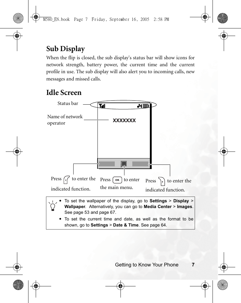 Getting to Know Your Phone 7Sub DisplayWhen the flip is closed, the sub display&apos;s status bar will show icons fornetwork strength, battery power, the current time and the currentprofile in use. The sub display will also alert you to incoming calls, newmessages and missed calls.Idle Screen •To set the wallpaper of the display, go to Settings &gt; Display &gt;Wallpaper.  Alternatively, you can go to Media Center &gt; Images.See page 53 and page 67.•To set the current time and date, as well as the format to beshown, go to Settings &gt; Date &amp; Time. See page 64.Status barName of network operatorPress   to enter theindicated function.Press   to enter the main menu.Press   to enter theindicated function.M580_EN.book  Page 7  Friday, September 16, 2005  2:58 PM