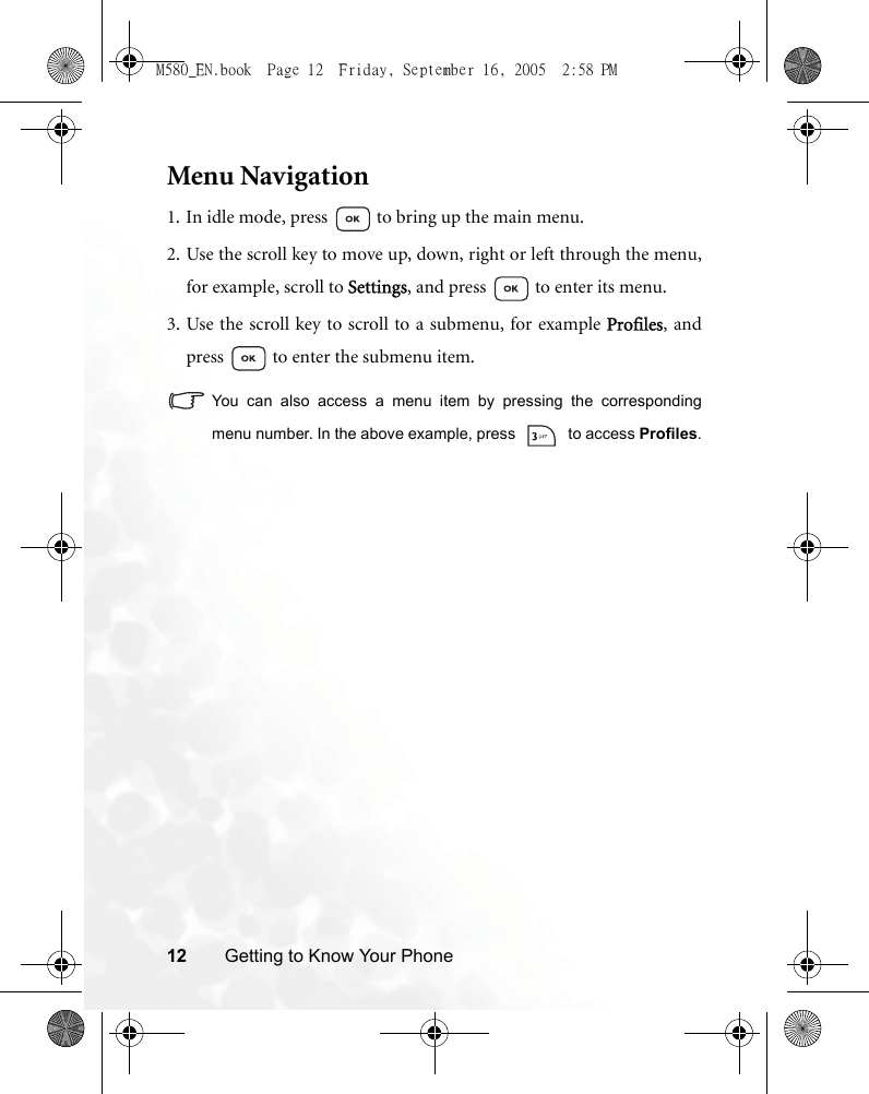12 Getting to Know Your PhoneMenu Navigation1. In idle mode, press   to bring up the main menu.2. Use the scroll key to move up, down, right or left through the menu,for example, scroll to Settings, and press   to enter its menu.3. Use the scroll key to scroll to a submenu, for example Profiles, andpress   to enter the submenu item.You can also access a menu item by pressing the correspondingmenu number. In the above example, press   to access Profiles.M580_EN.book  Page 12  Friday, September 16, 2005  2:58 PM