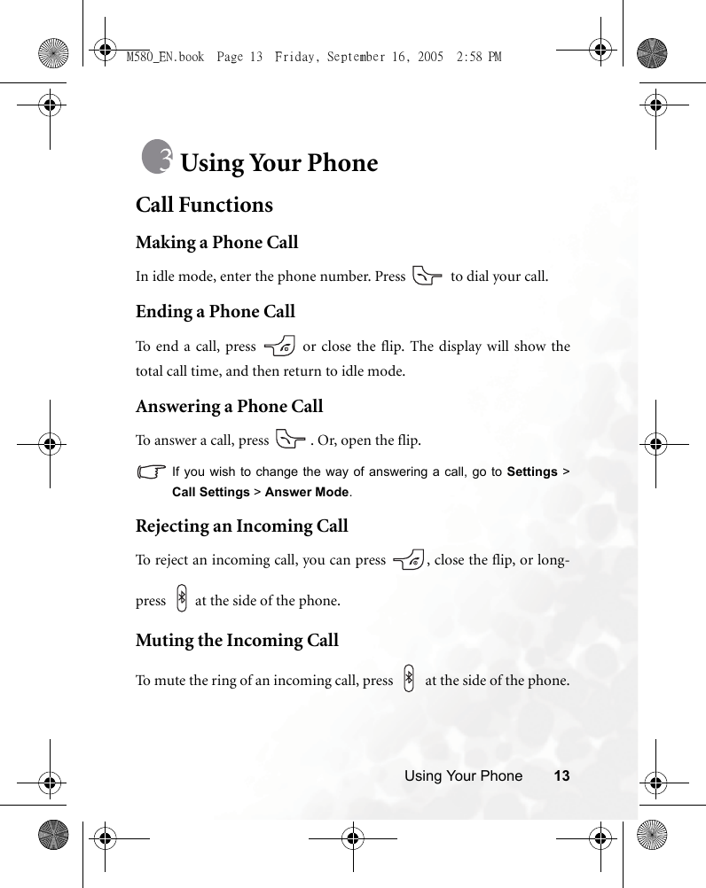 Using Your Phone 13Using Your PhoneCall FunctionsMaking a Phone CallIn idle mode, enter the phone number. Press   to dial your call.Ending a Phone CallTo end a call, press   or close the flip. The display will show thetotal call time, and then return to idle mode.Answering a Phone CallTo answer a call, press  . Or, open the flip.If you wish to change the way of answering a call, go to Settings &gt;Call Settings &gt; Answer Mode.Rejecting an Incoming CallTo reject an incoming call, you can press  , close the flip, or long-press  at the side of the phone. Muting the Incoming CallTo mute the ring of an incoming call, press   at the side of the phone.M580_EN.book  Page 13  Friday, September 16, 2005  2:58 PM