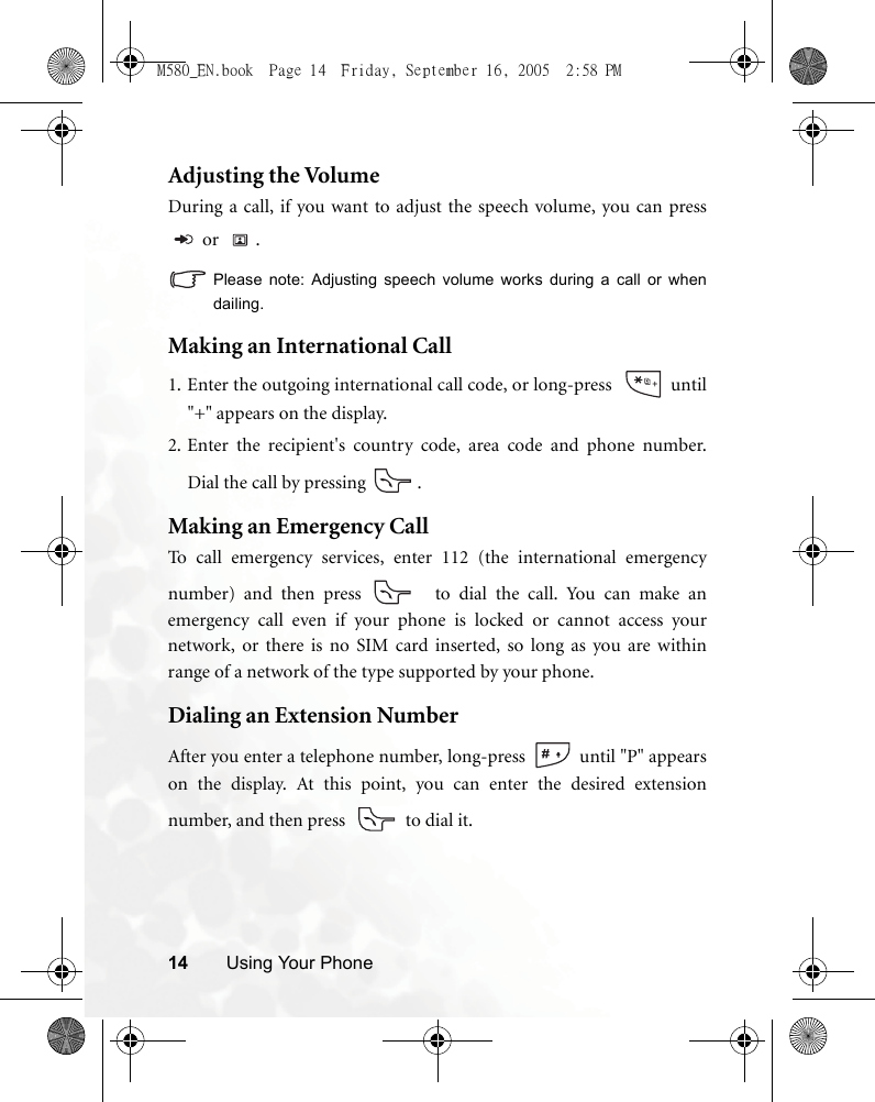 14 Using Your PhoneAdjusting the VolumeDuring a call, if you want to adjust the speech volume, you can press or  .Please note: Adjusting speech volume works during a call or whendailing.Making an International Call1. Enter the outgoing international call code, or long-press    until&quot;+&quot; appears on the display.2. Enter the recipient&apos;s country code, area code and phone number.Dial the call by pressing  .Making an Emergency CallTo call emergency services, enter 112 (the international emergencynumber) and then press   to dial the call. You can make anemergency call even if your phone is locked or cannot access yournetwork, or there is no SIM card inserted, so long as you are withinrange of a network of the type supported by your phone.Dialing an Extension NumberAfter you enter a telephone number, long-press   until &quot;P&quot; appearson the display. At this point, you can enter the desired extensionnumber, and then press    to dial it.M580_EN.book  Page 14  Friday, September 16, 2005  2:58 PM