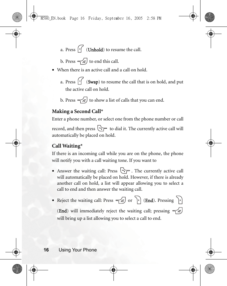 16 Using Your Phonea. Press  (Unhold) to resume the call.b. Press   to end this call.•When there is an active call and a call on hold.a. Press  (Swap) to resume the call that is on hold, and putthe active call on hold.b. Press   to show a list of calls that you can end.Making a Second Call*Enter a phone number, or select one from the phone number or callrecord, and then press   to dial it. The currently active call willautomatically be placed on hold.Call Waiting*If there is an incoming call while you are on the phone, the phonewill notify you with a call waiting tone. If you want to•Answer the waiting call: Press  . The currently active callwill automatically be placed on hold. However, if there is alreadyanother call on hold, a list will appear allowing you to select acall to end and then answer the waiting call.•Reject the waiting call: Press   or   (End). Pressing (End) will immediately reject the waiting call; pressing will bring up a list allowing you to select a call to end.M580_EN.book  Page 16  Friday, September 16, 2005  2:58 PM