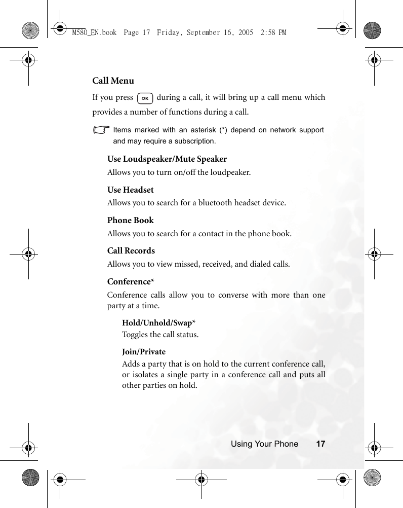 Using Your Phone 17Call MenuIf you press   during a call, it will bring up a call menu whichprovides a number of functions during a call.Items marked with an asterisk (*) depend on network supportand may require a subscription.Use Loudspeaker/Mute SpeakerAllows you to turn on/off the loudpeaker.Use HeadsetAllows you to search for a bluetooth headset device.Phone BookAllows you to search for a contact in the phone book.Call RecordsAllows you to view missed, received, and dialed calls. Conference*Conference calls allow you to converse with more than oneparty at a time.Hold/Unhold/Swap*Toggles the call status.Join/PrivateAdds a party that is on hold to the current conference call,or isolates a single party in a conference call and puts allother parties on hold.M580_EN.book  Page 17  Friday, September 16, 2005  2:58 PM