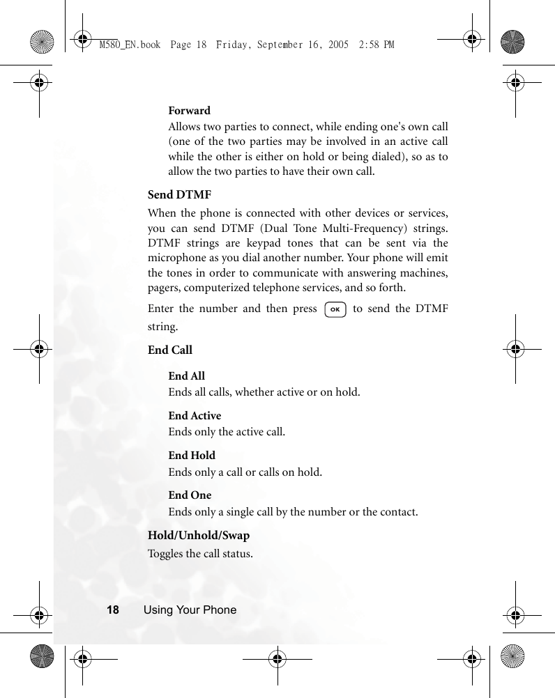 18 Using Your PhoneForwardAllows two parties to connect, while ending one&apos;s own call(one of the two parties may be involved in an active callwhile the other is either on hold or being dialed), so as toallow the two parties to have their own call.Send DTMFWhen the phone is connected with other devices or services,you can send DTMF (Dual Tone Multi-Frequency) strings.DTMF strings are keypad tones that can be sent via themicrophone as you dial another number. Your phone will emitthe tones in order to communicate with answering machines,pagers, computerized telephone services, and so forth.Enter the number and then press   to send the DTMFstring.End CallEnd AllEnds all calls, whether active or on hold.End ActiveEnds only the active call.End HoldEnds only a call or calls on hold.End OneEnds only a single call by the number or the contact.Hold/Unhold/SwapToggles the call status.M580_EN.book  Page 18  Friday, September 16, 2005  2:58 PM