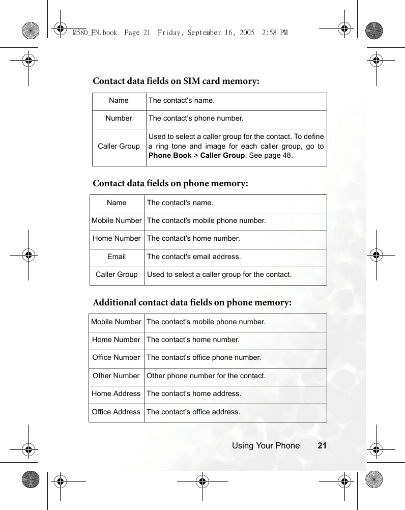 Using Your Phone 21Contact data fields on SIM card memory:  Contact data fields on phone memory:   Additional contact data fields on phone memory: Name The contact&apos;s name.Number The contact&apos;s phone number.Caller GroupUsed to select a caller group for the contact. To definea ring tone and image for each caller group, go toPhone Book &gt; Caller Group. See page 48.Name The contact&apos;s name.Mobile Number The contact&apos;s mobile phone number.Home Number The contact&apos;s home number.Email The contact&apos;s email address.Caller Group Used to select a caller group for the contact.Mobile Number The contact&apos;s mobile phone number.Home Number The contact&apos;s home number.Office Number The contact&apos;s office phone number.Other Number Other phone number for the contact.Home Address The contact&apos;s home address.Office Address The contact&apos;s office address.M580_EN.book  Page 21  Friday, September 16, 2005  2:58 PM