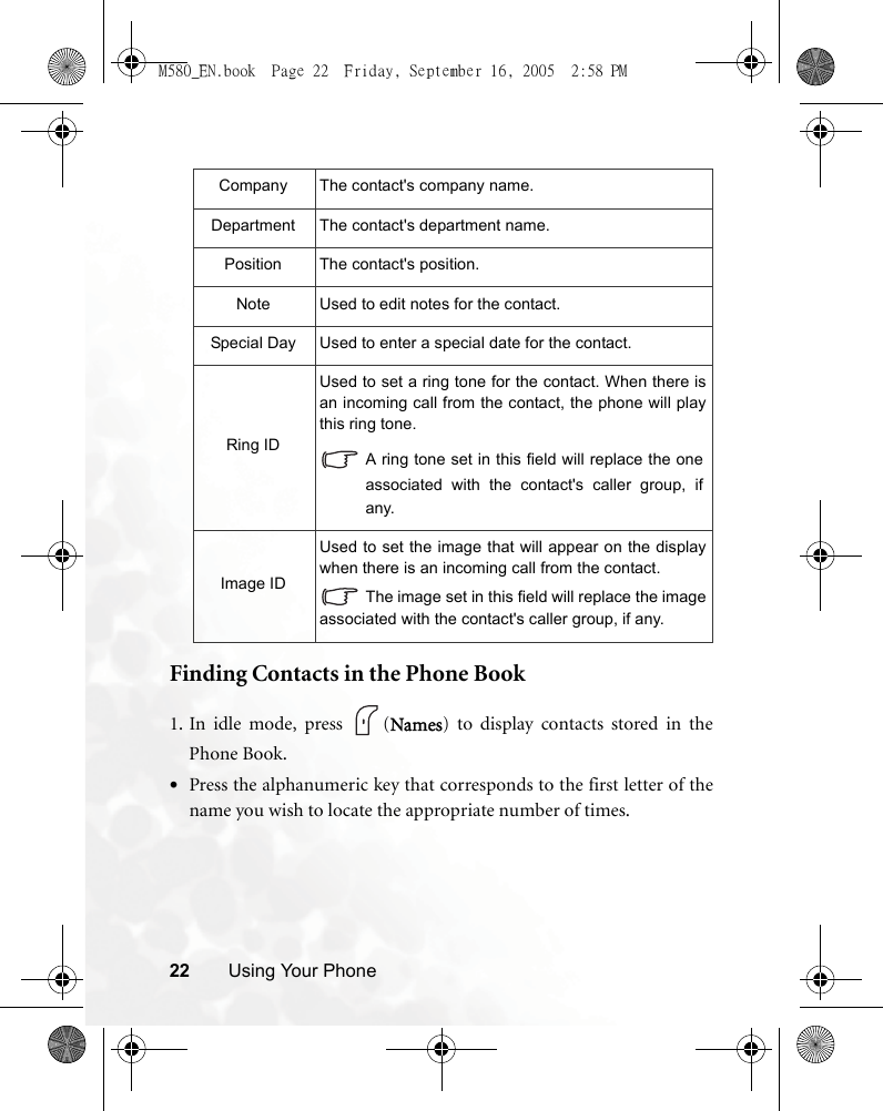 22 Using Your PhoneFinding Contacts in the Phone Book1. In idle mode, press  (Names) to display contacts stored in thePhone Book.•Press the alphanumeric key that corresponds to the first letter of thename you wish to locate the appropriate number of times.Company The contact&apos;s company name.Department The contact&apos;s department name.Position The contact&apos;s position.Note Used to edit notes for the contact.Special Day Used to enter a special date for the contact.Ring IDUsed to set a ring tone for the contact. When there isan incoming call from the contact, the phone will playthis ring tone.A ring tone set in this field will replace the oneassociated with the contact&apos;s caller group, ifany.Image IDUsed to set the image that will appear on the displaywhen there is an incoming call from the contact.The image set in this field will replace the imageassociated with the contact&apos;s caller group, if any.M580_EN.book  Page 22  Friday, September 16, 2005  2:58 PM