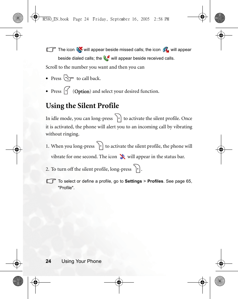 24 Using Your PhoneThe icon   will appear beside missed calls; the icon   will appearbeside dialed calls; the   will appear beside received calls.Scroll to the number you want and then you can•Press   to call back.•Press  (Option) and select your desired function.Using the Silent ProfileIn idle mode, you can long-press   to activate the silent profile. Onceit is activated, the phone will alert you to an incoming call by vibratingwithout ringing.1. When you long-press   to activate the silent profile, the phone willvibrate for one second. The icon   will appear in the status bar.2. To turn off the silent profile, long-press  .To select or define a profile, go to Settings &gt; Profiles. See page 65,&quot;Profile&quot;.M580_EN.book  Page 24  Friday, September 16, 2005  2:58 PM