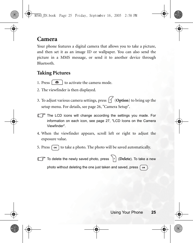 Using Your Phone 25CameraYour phone features a digital camera that allows you to take a picture,and then set it as an image ID or wallpaper. You can also send thepicture in a MMS message, or send it to another device throughBluetooth.Taking Pictures1. Press  to activate the camera mode.2. The viewfinder is then displayed.3. To adjust various camera settings, press  (Option) to bring up thesetup menu. For details, see page 26, &quot;Camera Setup&quot;.The LCD icons will change according the settings you made. Forinformation on each icon, see page 27, &quot;LCD Icons on the CameraViewfinder&quot;.4.When the viewfinder appears, scroll left or right to adjust theexposure value.5. Press   to take a photo. The photo will be saved automatically.To delete the newly saved photo, press   (Delete). To take a newphoto without deleting the one just taken and saved, press  .M580_EN.book  Page 25  Friday, September 16, 2005  2:58 PM