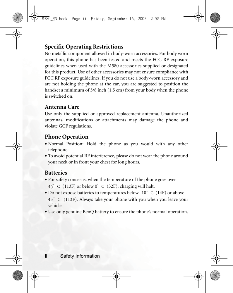 ii Safety InformationSpecific Operating RestrictionsNo metallic component allowed in body-worn accessories. For body wornoperation, this phone has been tested and meets the FCC RF exposureguidelines when used with the M580 accessories supplied or designatedfor this product. Use of other accessories may not ensure compliance withFCC RF exposure guidelines. If you do not use a body-worn accessory andare not holding the phone at the ear, you are suggested to position thehandset a minimum of 5/8 inch (1.5 cm) from your body when the phoneis switched on.Antenna CareUse only the supplied or approved replacement antenna. Unauthorizedantennas, modifications or attachments may damage the phone andviolate GCF regulations. Phone Operation•Normal Position: Hold the phone as you would with any othertelephone.•To avoid potential RF interference, please do not wear the phone aroundyour neck or in front your chest for long hours.Batteries•For safety concerns, when the temperature of the phone goes over 45°C (113F) or below 0°C (32F), charging will halt. •Do not expose batteries to temperatures below -10°C (14F) or above 45°C (113F). Always take your phone with you when you leave yourvehicle.•Use only genuine BenQ battery to ensure the phone’s normal operation.M580_EN.book  Page ii  Friday, September 16, 2005  2:58 PM