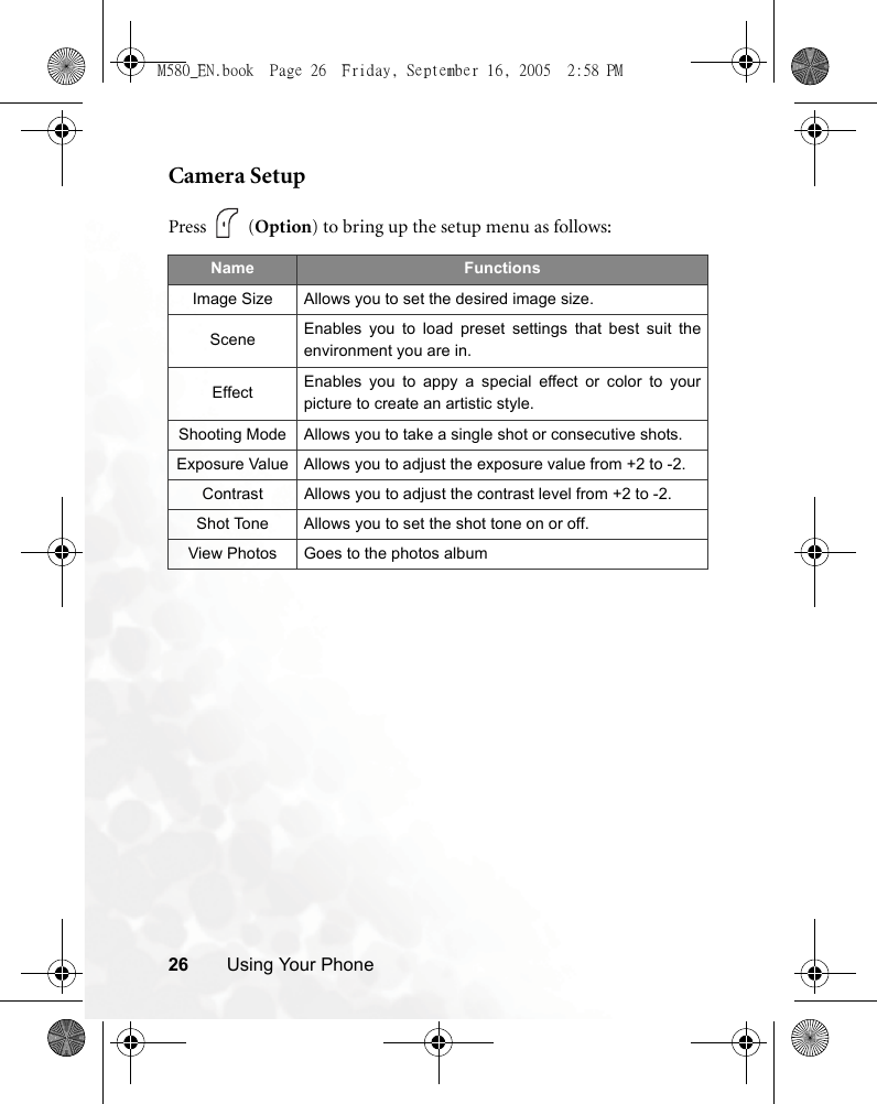 26 Using Your PhoneCamera SetupPress  (Option) to bring up the setup menu as follows:Name FunctionsImage Size Allows you to set the desired image size.Scene Enables you to load preset settings that best suit theenvironment you are in.Effect Enables you to appy a special effect or color to yourpicture to create an artistic style.Shooting Mode Allows you to take a single shot or consecutive shots.Exposure Value Allows you to adjust the exposure value from +2 to -2.Contrast Allows you to adjust the contrast level from +2 to -2.Shot Tone Allows you to set the shot tone on or off.View Photos Goes to the photos albumM580_EN.book  Page 26  Friday, September 16, 2005  2:58 PM