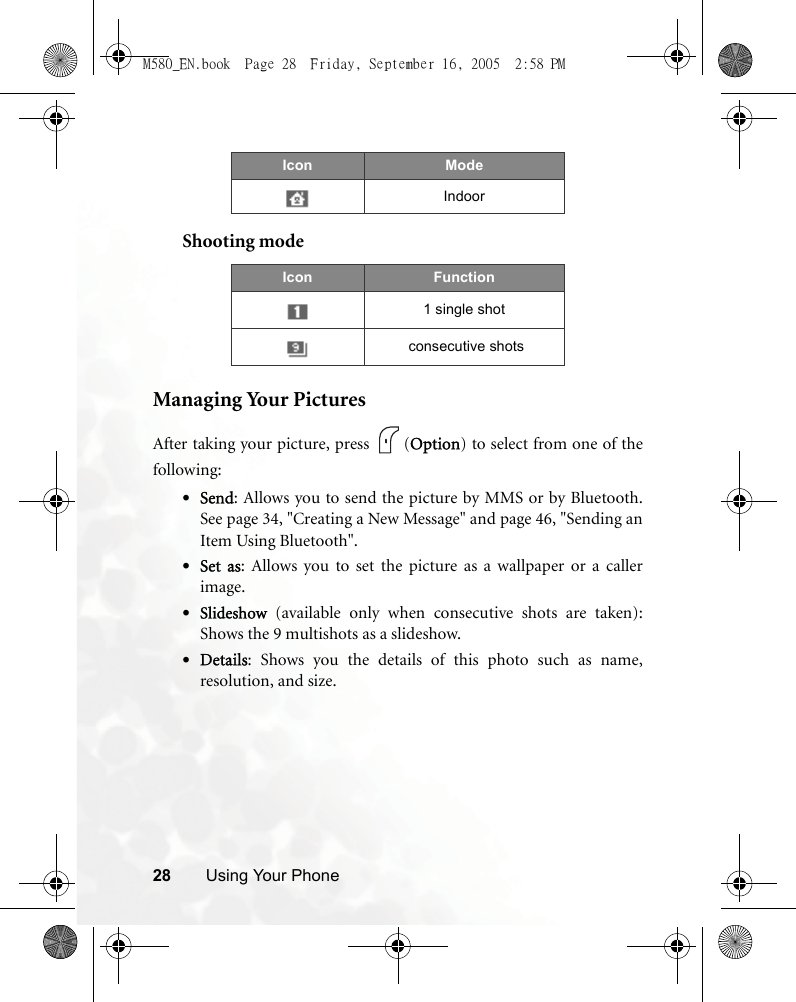 28 Using Your PhoneShooting modeManaging Your PicturesAfter taking your picture, press  (Option) to select from one of thefollowing:•Send: Allows you to send the picture by MMS or by Bluetooth.See page 34, &quot;Creating a New Message&quot; and page 46, &quot;Sending anItem Using Bluetooth&quot;. •Set as: Allows you to set the picture as a wallpaper or a callerimage.•Slideshow (available only when consecutive shots are taken):Shows the 9 multishots as a slideshow.•Details: Shows you the details of this photo such as name,resolution, and size.IndoorIcon Function1 single shot consecutive shotsIcon ModeM580_EN.book  Page 28  Friday, September 16, 2005  2:58 PM