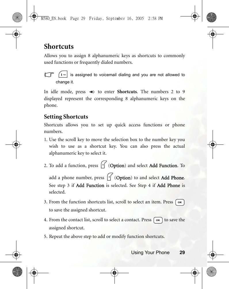 Using Your Phone 29ShortcutsAllows you to assign 8 alphanumeric keys as shortcuts to commonlyused functions or frequently dialed numbers.   is assigned to voicemail dialing and you are not allowed tochange it.In idle mode, press   to enter Shortcuts. The numbers 2 to 9displayed represent the corresponding 8 alphanumeric keys on thephone.Setting ShortcutsShortcuts allows you to set up quick access functions or phonenumbers.1. Use the scroll key to move the selection box to the number key youwish to use as a shortcut key. You can also press the actualalphanumeric key to select it.2. To add a function, press  (Option) and select Add Function. Toadd a phone number, press  (Option) to and select Add Phone.See step 3 if Add Function is selected. See Step 4 if Add Phone isselected.3. From the function shortcuts list, scroll to select an item. Press to save the assigned shortcut.4. From the contact list, scroll to select a contact. Press   to save theassigned shortcut.5. Repeat the above step to add or modify function shortcuts.M580_EN.book  Page 29  Friday, September 16, 2005  2:58 PM